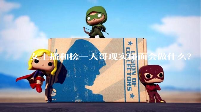 女主播和榜一大哥现实碰面会做什么？